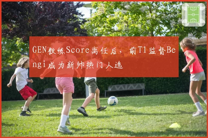 GEN教练Score离任后，前T1监督Bengi成为新帅热门人选
