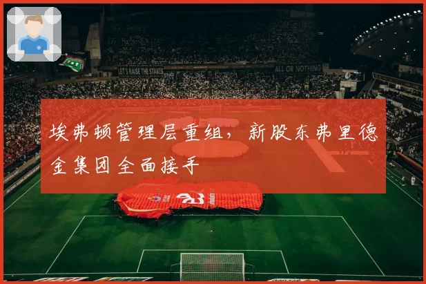 埃弗顿管理层重组，新股东弗里德金集团全面接手