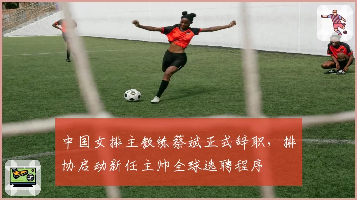 中国女排主教练蔡斌正式辞职，排协启动新任主帅全球选聘程序