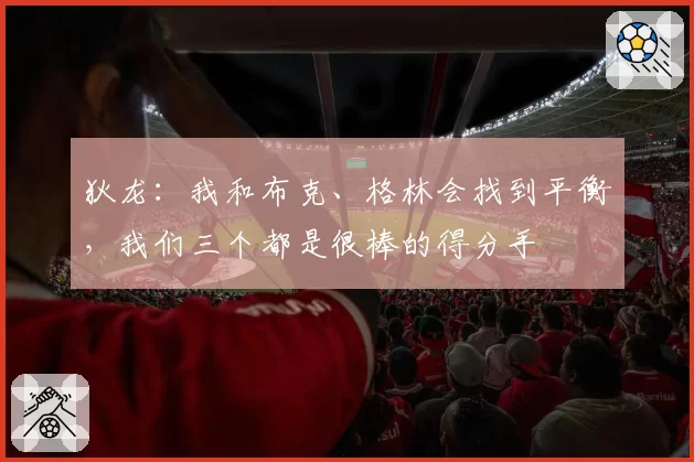 狄龙：我和布克、格林会找到平衡，我们三个都是很棒的得分手