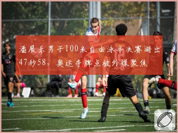 潘展乐男子100米自由泳半决赛游出47秒58，奥运夺牌点被外媒聚焦