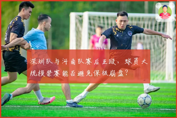 深圳队与河南队赛后互殴，球员大规模禁赛能否避免保级崩盘？