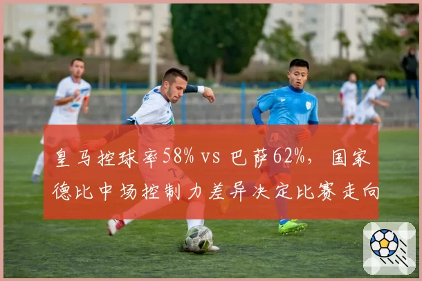 皇马控球率58% vs 巴萨62%,国家德比中场控制力差异决定比赛走向