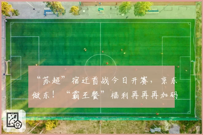 “苏超”宿迁首战今日开赛，京东做东！“霸王餐”福利再再再加码