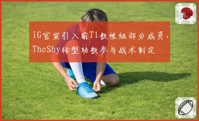 iG官宣引入前T1教练组部分成员，TheShy转型助教参与战术制定