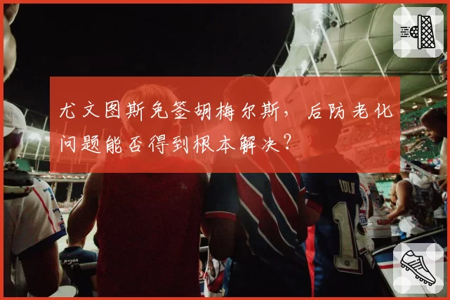 尤文图斯免签胡梅尔斯，后防老化问题能否得到根本解决？