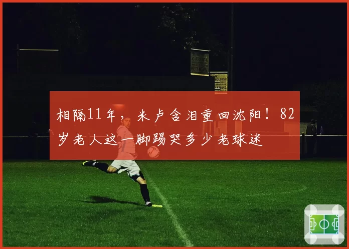 相隔11年,米卢含泪重回沈阳!82岁老人这一脚踢哭多少老球迷