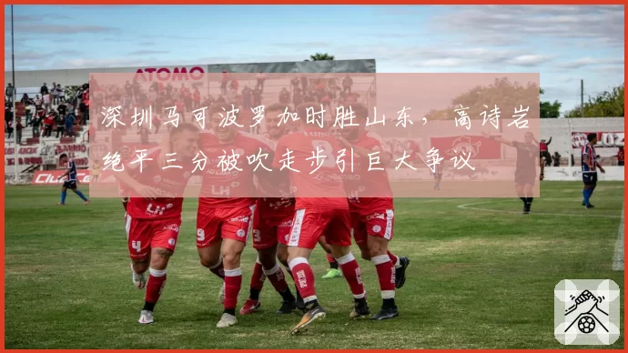深圳马可波罗加时胜山东，高诗岩绝平三分被吹走步引巨大争议