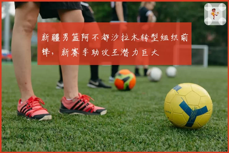 新疆男篮阿不都沙拉木转型组织前锋,新赛季助攻王潜力巨大