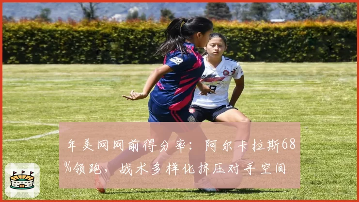 年美网网前得分率：阿尔卡拉斯68%领跑，战术多样化挤压对手空间