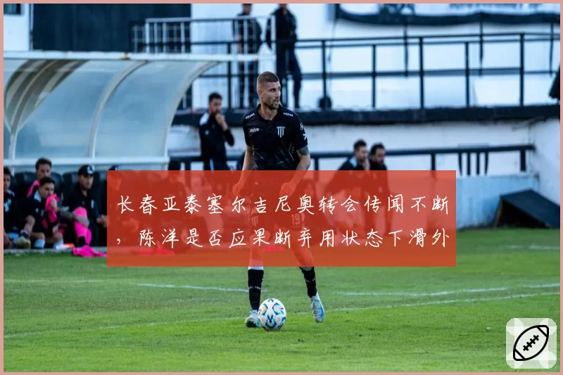 长春亚泰塞尔吉尼奥转会传闻不断，陈洋是否应果断弃用状态下滑外援？