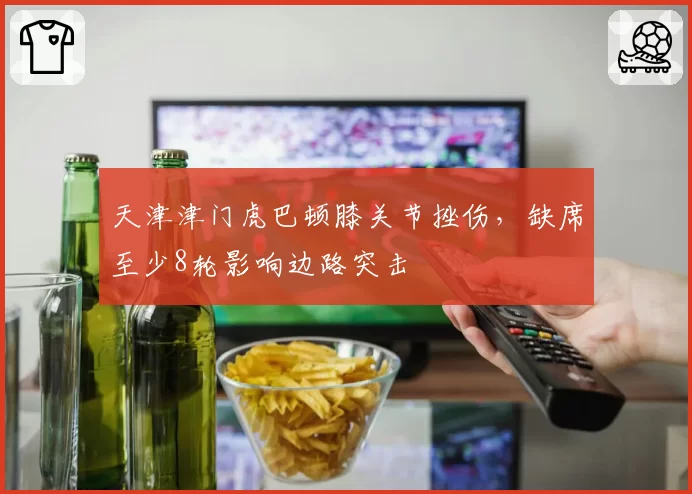 天津津门虎巴顿膝关节挫伤，缺席至少8轮影响边路突击