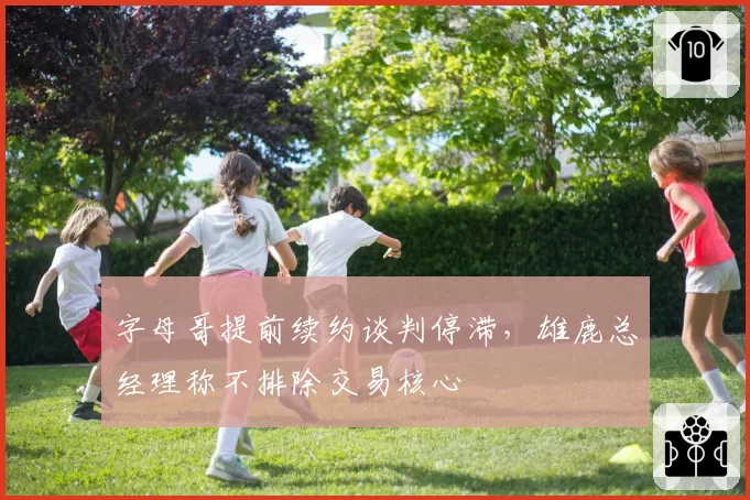 字母哥提前续约谈判停滞，雄鹿总经理称不排除交易核心
