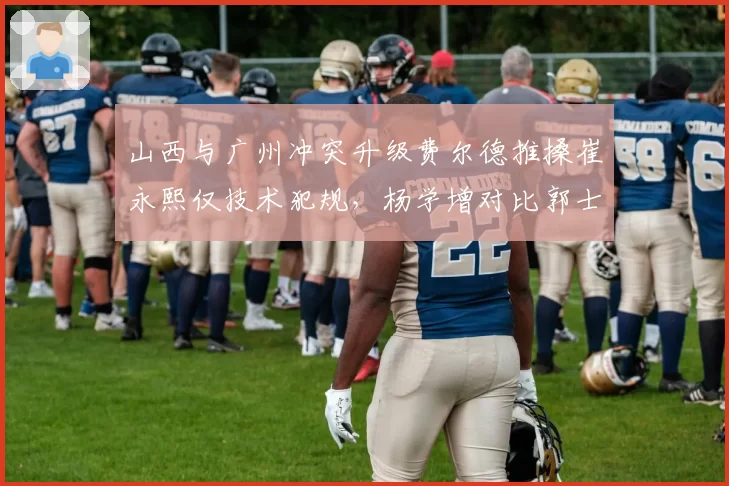 山西与广州冲突升级费尔德推搡崔永熙仅技术犯规,杨学增对比郭士强质疑为何不夺权驱逐__br_