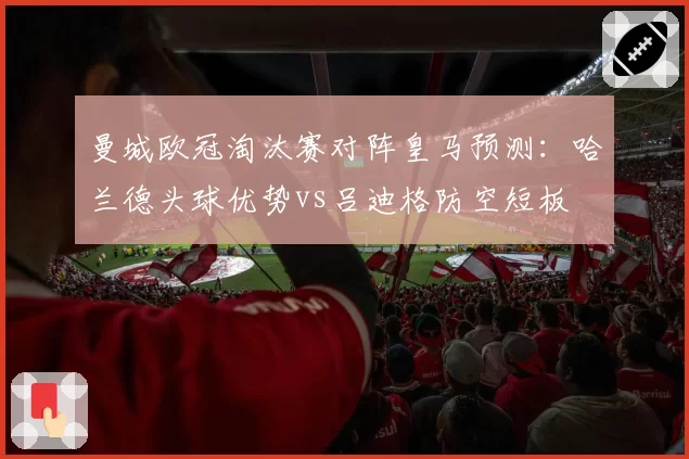 曼城欧冠淘汰赛对阵皇马预测：哈兰德头球优势vs吕迪格防空短板