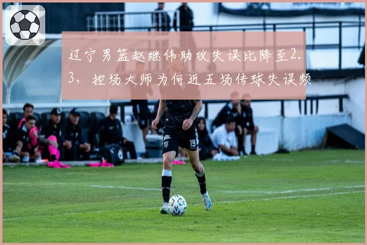辽宁男篮赵继伟助攻失误比降至2.3，控场大师为何近五场传球失误频发？