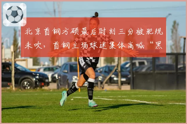 北京首钢方硕最后时刻三分被犯规未吹，首钢主场球迷集体高喊“黑哨”会否招致处罚？