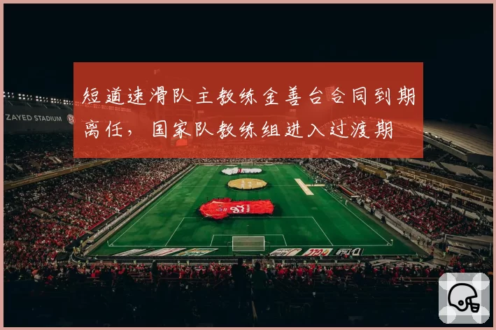 短道速滑队主教练金善台合同到期离任,国家队教练组进入过渡期
