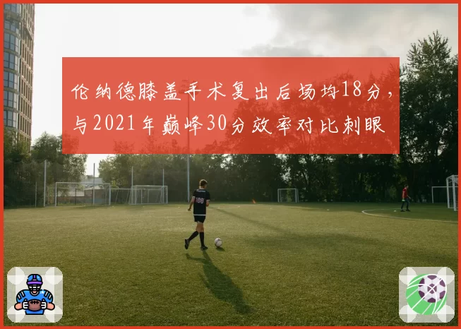 伦纳德膝盖手术复出后场均18分，与2021年巅峰30分效率对比刺眼