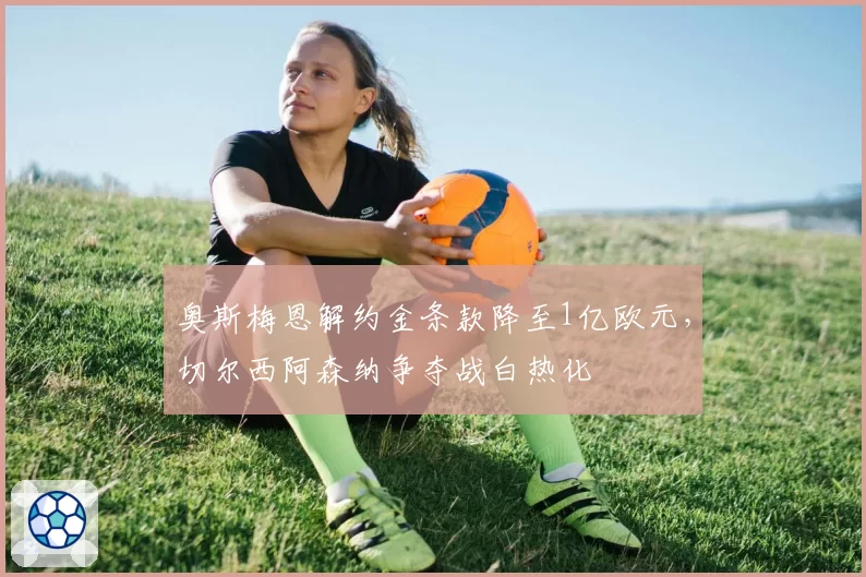 奥斯梅恩解约金条款降至1亿欧元，切尔西阿森纳争夺战白热化