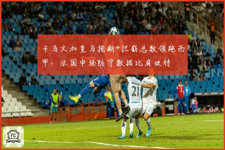 卡马文加皇马抢断+拦截总数领跑西甲，法国中场防守数据比肩坎特