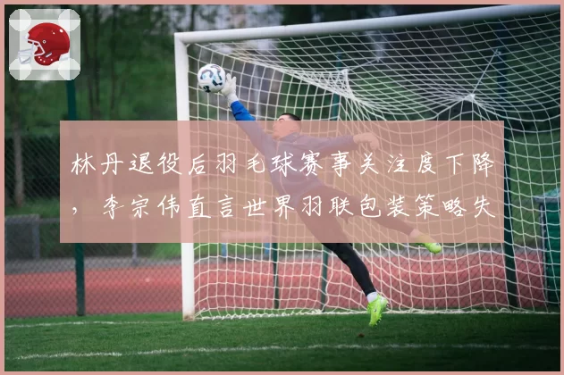 林丹退役后羽毛球赛事关注度下降，李宗伟直言世界羽联包装策略失败