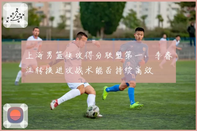 上海男篮快攻得分联盟第一，李春江转换进攻战术能否持续高效