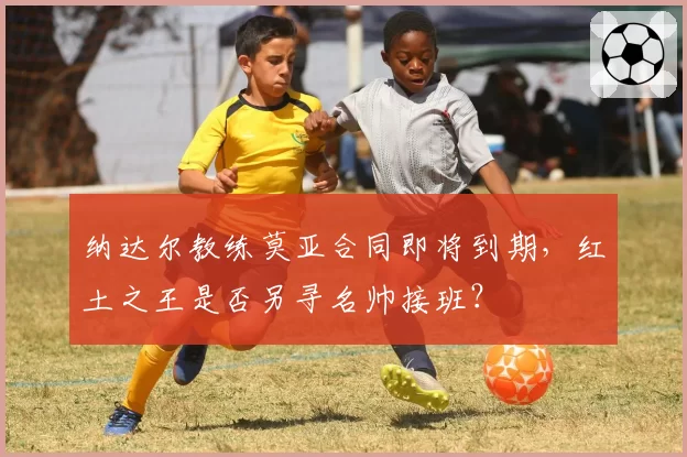 纳达尔教练莫亚合同即将到期,红土之王是否另寻名帅接班?