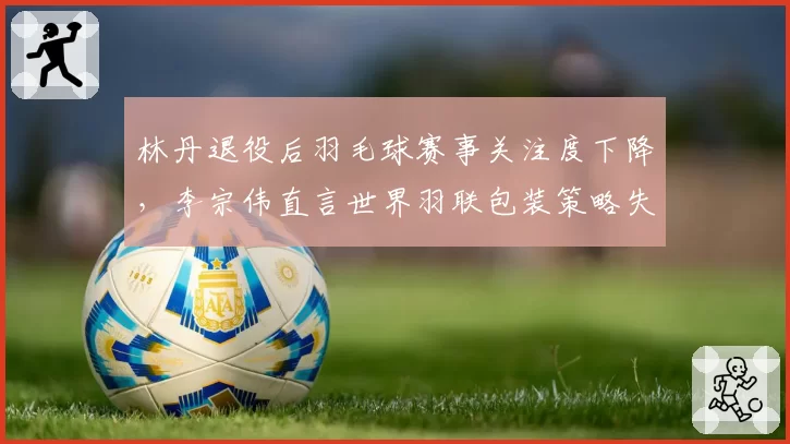 林丹退役后羽毛球赛事关注度下降，李宗伟直言世界羽联包装策略失败