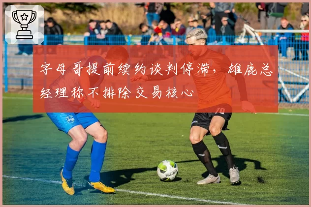 字母哥提前续约谈判停滞，雄鹿总经理称不排除交易核心