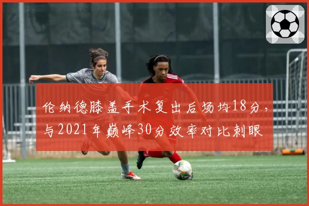 伦纳德膝盖手术复出后场均18分，与2021年巅峰30分效率对比刺眼
