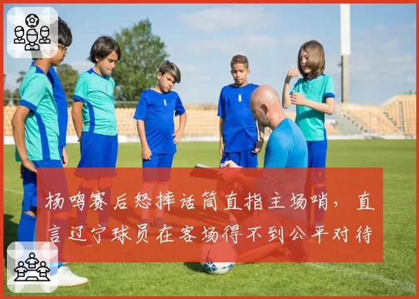 杨鸣赛后怒摔话筒直指主场哨,直言辽宁球员在客场得不到公平对待