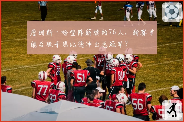 詹姆斯·哈登降薪续约76人，新赛季能否联手恩比德冲击总冠军？