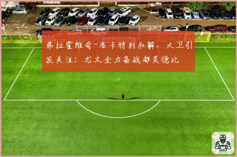 弗拉霍维奇-洛卡特利和解，大卫引发关注：尤文全力备战都灵德比