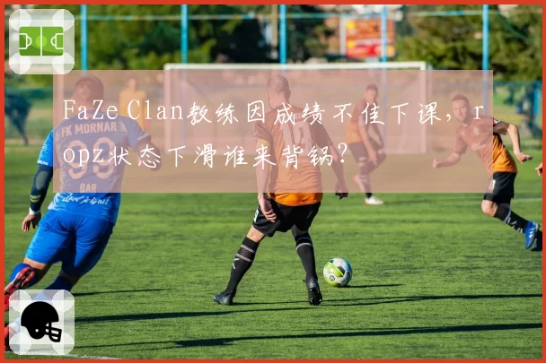 FaZe Clan教练因成绩不佳下课，ropz状态下滑谁来背锅？