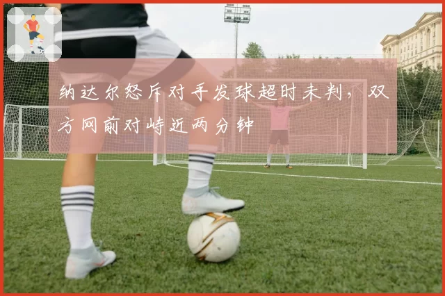 纳达尔怒斥对手发球超时未判,双方网前对峙近两分钟