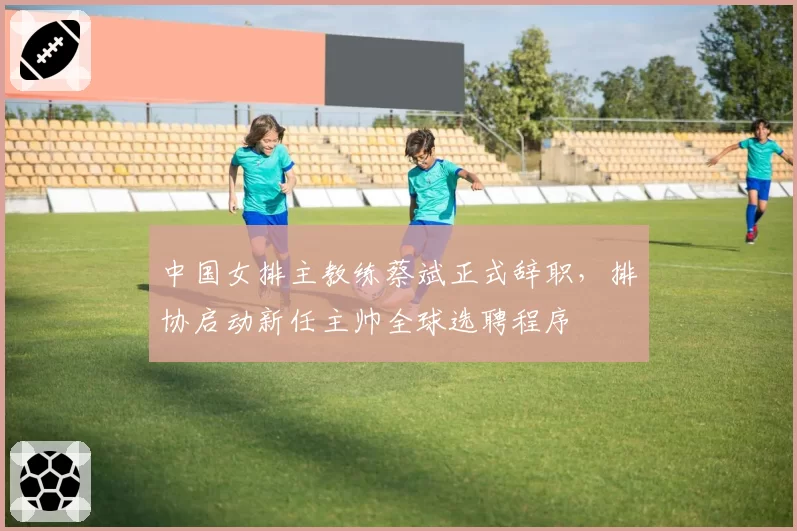 中国女排主教练蔡斌正式辞职，排协启动新任主帅全球选聘程序