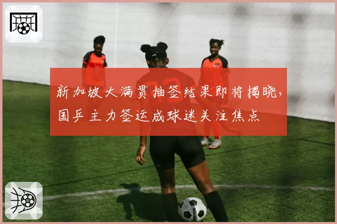 新加坡大满贯抽签结果即将揭晓,国乒主力签运成球迷关注焦点