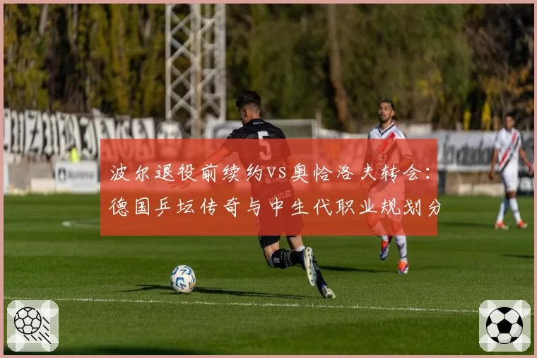 波尔退役前续约vs奥恰洛夫转会：德国乒坛传奇与中生代职业规划分道扬镳