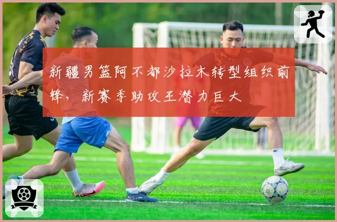 新疆男篮阿不都沙拉木转型组织前锋,新赛季助攻王潜力巨大