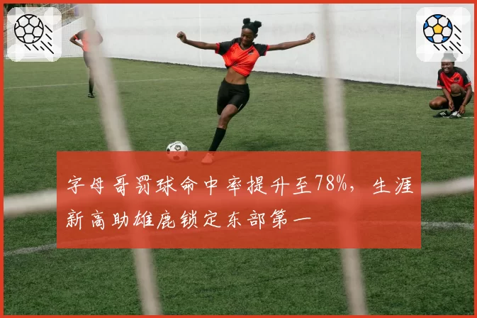 字母哥罚球命中率提升至78%,生涯新高助雄鹿锁定东部第一