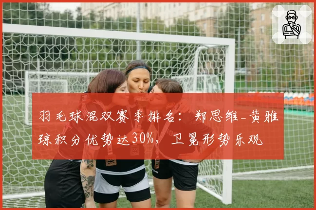 羽毛球混双赛季排名:郑思维_黄雅琼积分优势达30%,卫冕形势乐观