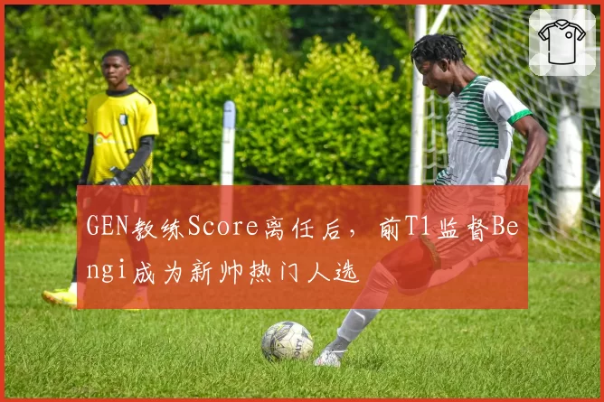 GEN教练Score离任后，前T1监督Bengi成为新帅热门人选