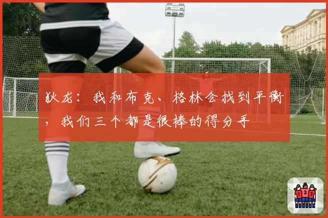 狄龙：我和布克、格林会找到平衡，我们三个都是很棒的得分手