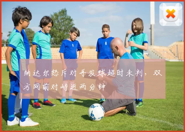 纳达尔怒斥对手发球超时未判，双方网前对峙近两分钟