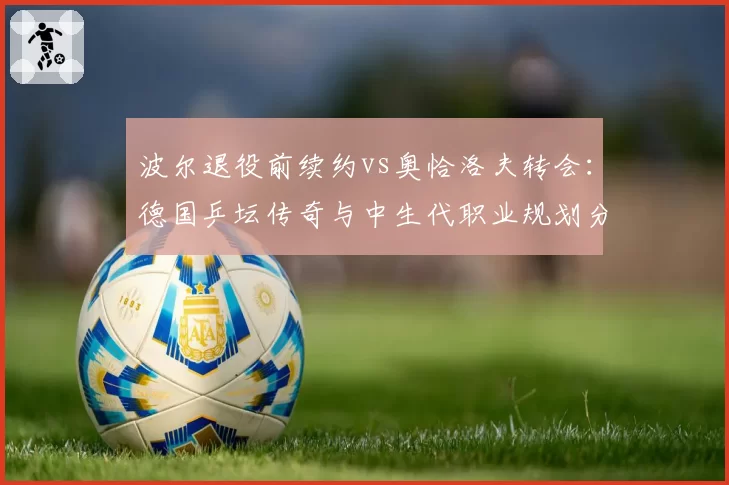 波尔退役前续约vs奥恰洛夫转会：德国乒坛传奇与中生代职业规划分道扬镳