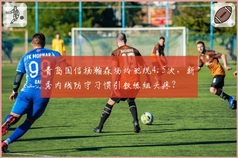 青岛国信杨瀚森场均犯规4.5次，新秀内线防守习惯引教练组头疼？