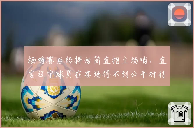 杨鸣赛后怒摔话筒直指主场哨,直言辽宁球员在客场得不到公平对待
