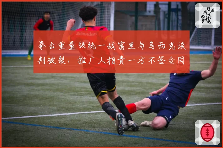 拳击重量级统一战富里与乌西克谈判破裂，推广人指责一方不签合同拖延时间