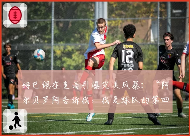 姆巴佩在皇马引爆完美风暴：“阿尔贝罗阿告诉我，我是球队的第四前锋”